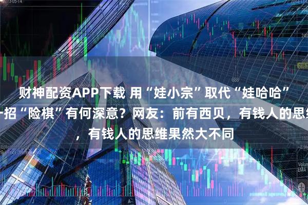 财神配资APP下载 用“娃小宗”取代“娃哈哈”，宗馥莉这一招“险棋”有何深意？网友：前有西贝，有钱人的思维果然大不同