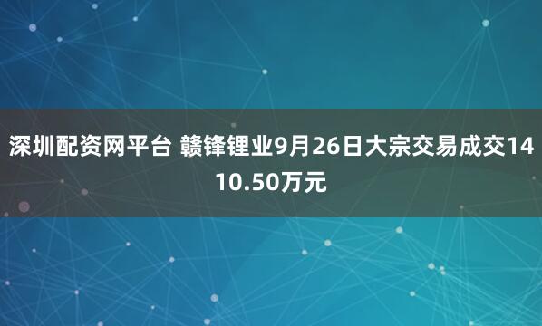 深圳配资网平台 赣锋锂业9月26日大宗交易成交1410.50万元