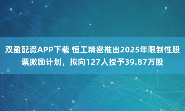 双盈配资APP下载 恒工精密推出2025年限制性股票激励计划，拟向127人授予39.87万股