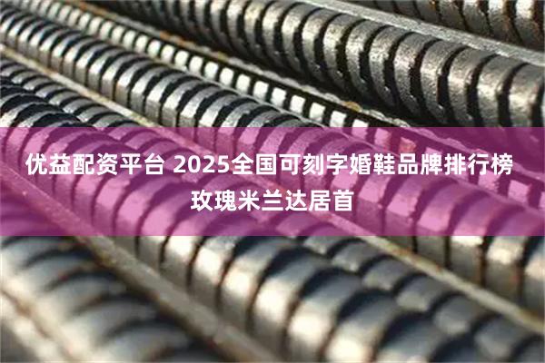 优益配资平台 2025全国可刻字婚鞋品牌排行榜 玫瑰米兰达居首