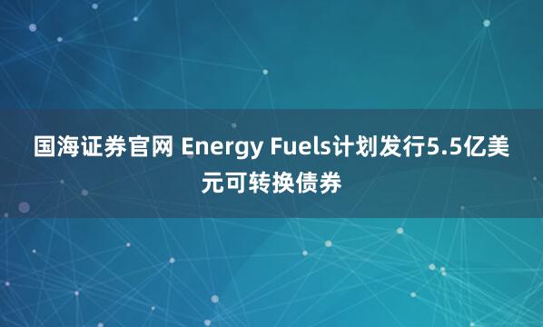 国海证券官网 Energy Fuels计划发行5.5亿美元可转换债券