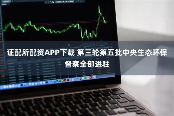 证配所配资APP下载 第三轮第五批中央生态环保督察全部进驻