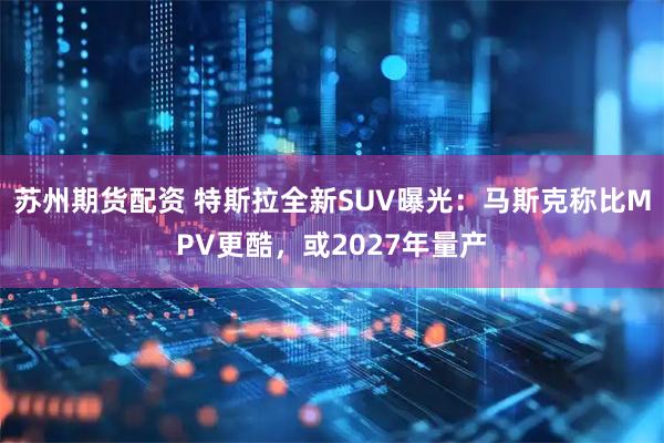 苏州期货配资 特斯拉全新SUV曝光：马斯克称比MPV更酷，或2027年量产