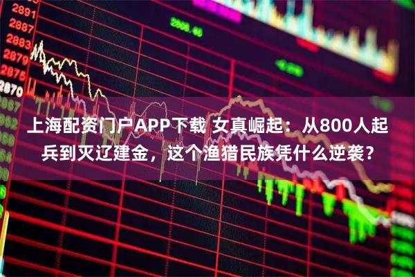 上海配资门户APP下载 女真崛起：从800人起兵到灭辽建金，这个渔猎民族凭什么逆袭？