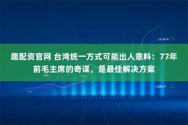 趣配资官网 台湾统一方式可能出人意料：77年前毛主席的奇谋，是最佳解决方案
