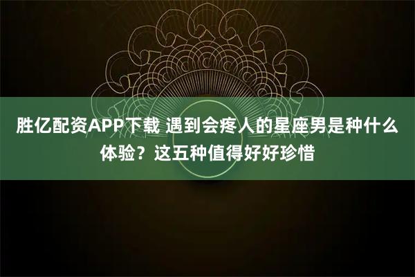 胜亿配资APP下载 遇到会疼人的星座男是种什么体验？这五种值得好好珍惜