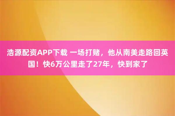 浩源配资APP下载 一场打赌，他从南美走路回英国！快6万公里走了27年，快到家了