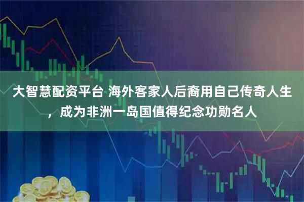大智慧配资平台 海外客家人后裔用自己传奇人生,成为非洲一岛国值得纪念功勋名人