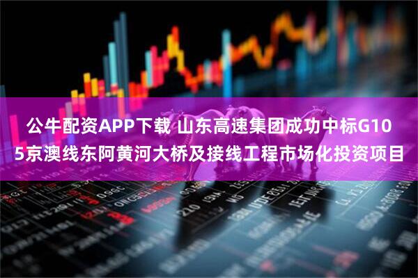公牛配资APP下载 山东高速集团成功中标G105京澳线东阿黄河大桥及接线工程市场化投资项目