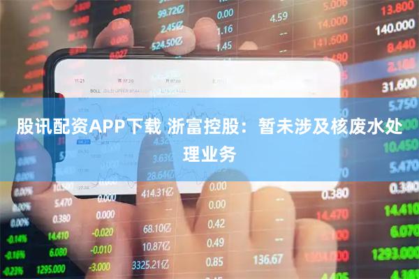 股讯配资APP下载 浙富控股：暂未涉及核废水处理业务