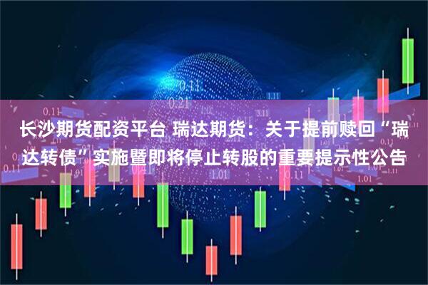 长沙期货配资平台 瑞达期货：关于提前赎回“瑞达转债”实施暨即将停止转股的重要提示性公告