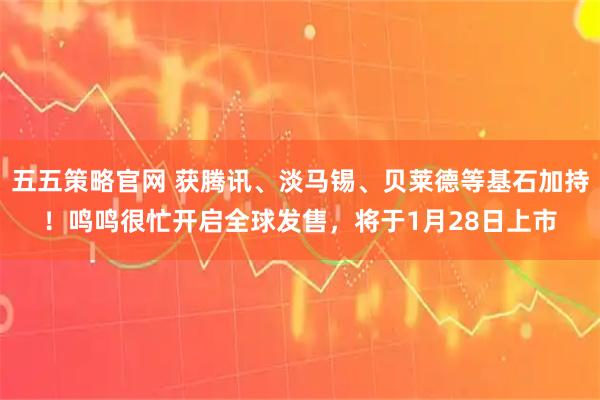 五五策略官网 获腾讯、淡马锡、贝莱德等基石加持！鸣鸣很忙开启全球发售，将于1月28日上市