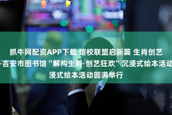 抓牛网配资APP下载 馆校联盟启新篇 生肖创艺润童心——吉安市图书馆“解构生肖·创艺狂欢”沉浸式绘本活动圆满举行