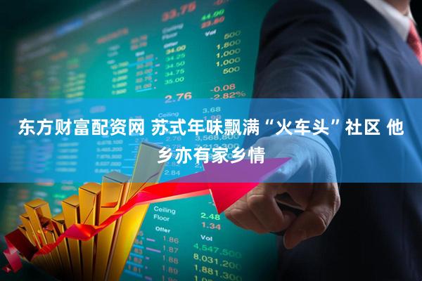 东方财富配资网 苏式年味飘满“火车头”社区 他乡亦有家乡情