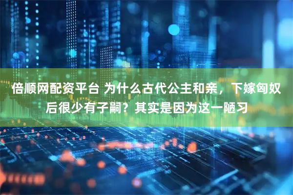 倍顺网配资平台 为什么古代公主和亲，下嫁匈奴后很少有子嗣？其实是因为这一陋习