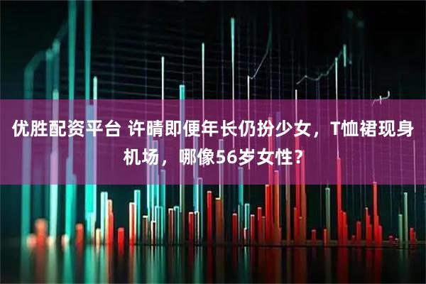 优胜配资平台 许晴即便年长仍扮少女，T恤裙现身机场，哪像56岁女性？