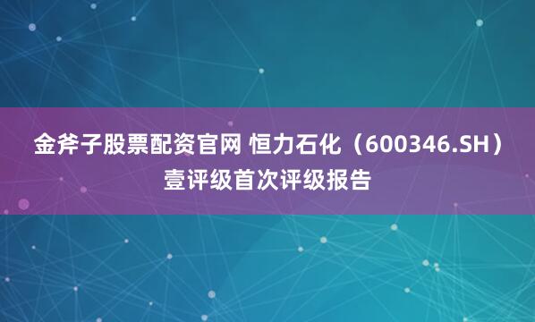 金斧子股票配资官网 恒力石化(600346.SH)壹评级首次评级报告
