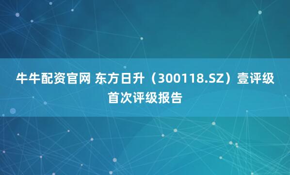 牛牛配资官网 东方日升（300118.SZ）壹评级首次评级报告