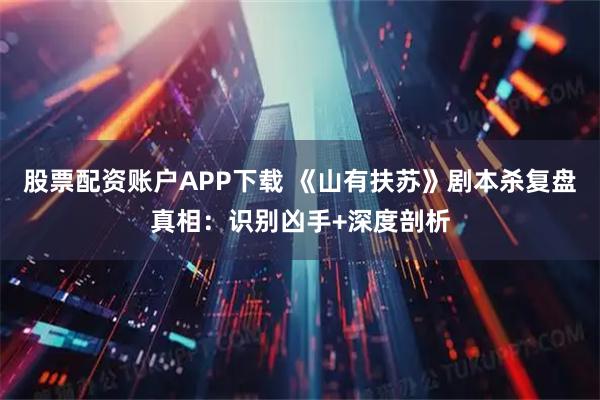 股票配资账户APP下载 《山有扶苏》剧本杀复盘真相：识别凶手+深度剖析