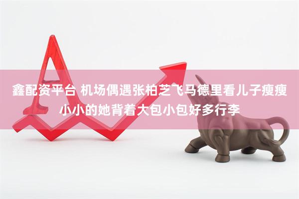 鑫配资平台 机场偶遇张柏芝飞马德里看儿子瘦瘦小小的她背着大包小包好多行李