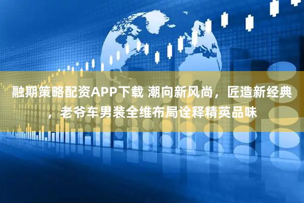 融期策略配资APP下载 潮向新风尚,匠造新经典,老爷车男装全维布局诠释精英品味