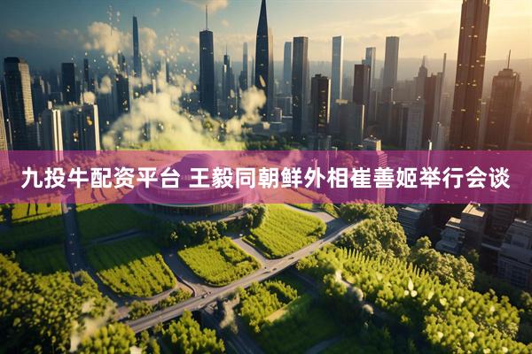 九投牛配资平台 王毅同朝鲜外相崔善姬举行会谈