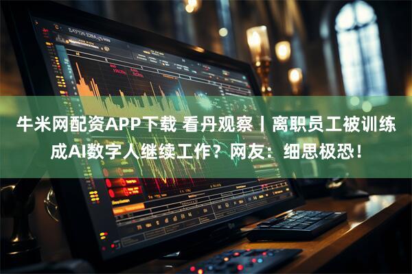 牛米网配资APP下载 看丹观察丨离职员工被训练成AI数字人继续工作？网友：细思极恐！