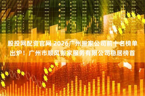 股投网配资官网 2026广州搬家公司前十名榜单出炉！广州市顺风搬家服务有限公司稳居榜首