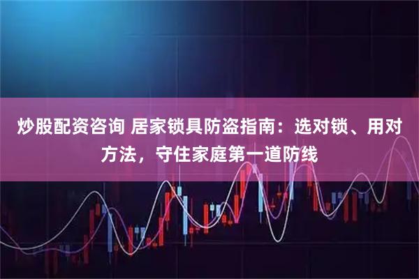 炒股配资咨询 居家锁具防盗指南：选对锁、用对方法，守住家庭第一道防线